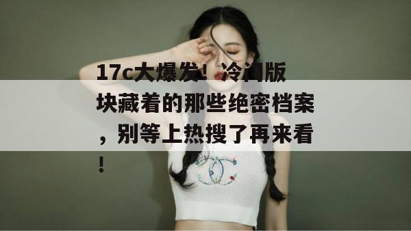 17c大爆发！冷门版块藏着的那些绝密档案，别等上热搜了再来看！  第1张