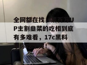 全网都在找，某百万UP主割韭菜的吃相到底有多难看，17c黑料带你吃个爽！
