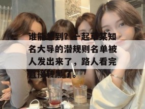 谁能想到？一起草某知名大导的潜规则名单被人发出来了，路人看完直接转黑了。