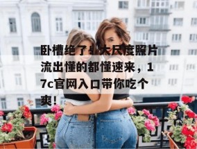 卧槽绝了！大尺度照片流出懂的都懂速来，17c官网入口带你吃个爽！