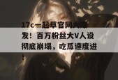 17c一起草官网大爆发！百万粉丝大V人设彻底崩塌，吃瓜速度进！