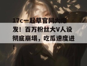 17c一起草官网大爆发！百万粉丝大V人设彻底崩塌，吃瓜速度进！
