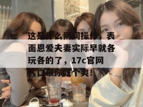 这是什么阴间操作，表面恩爱夫妻实际早就各玩各的了，17c官网入口带你吃个爽！