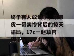 终于有人敢说了，某带货一哥卖惨背后的惊天骗局，17c一起草官网带你吃个爽！