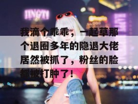 我滴个乖乖，一起草那个退圈多年的隐退大佬居然被抓了，粉丝的脸都被打肿了！