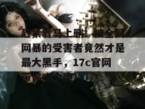 赶紧看马上删！被全网网暴的受害者竟然才是最大黑手，17c官网带你吃个爽！