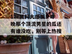17c黑料大爆发！昨晚那个顶流男星的瓜还有谁没吃，别等上热搜了再来看！
