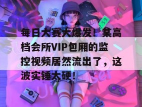 每日大赛大爆发！某高档会所VIP包厢的监控视频居然流出了，这波实锤太硬！