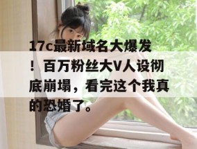 17c最新域名大爆发！百万粉丝大V人设彻底崩塌，看完这个我真的恐婚了。