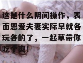 这是什么阴间操作，表面恩爱夫妻实际早就各玩各的了，一起草带你吃个爽！