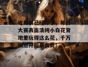 吃瓜群已经炸了，每日大赛表面清纯小白花背地里玩得这么花，千万别点开后果自负！