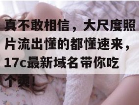 真不敢相信，大尺度照片流出懂的都懂速来，17c最新域名带你吃个爽！