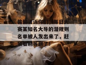 偷偷告诉你们，每日大赛某知名大导的潜规则名单被人发出来了，赶紧看别等删了！