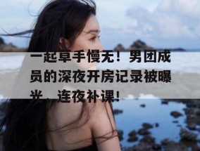 一起草手慢无！男团成员的深夜开房记录被曝光，连夜补课！