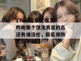 17c一起草大爆发！昨晚那个顶流男星的瓜还有谁没吃，新瓜保熟不甜不要钱！