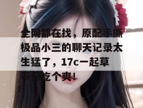 全网都在找，原配手撕极品小三的聊天记录太生猛了，17c一起草带你吃个爽！