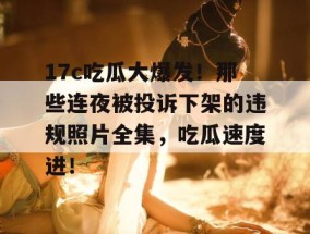 17c吃瓜大爆发！那些连夜被投诉下架的违规照片全集，吃瓜速度进！