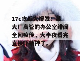 17c吃瓜大爆发！某大厂高管的办公室绯闻全网疯传，大半夜看完直接吓精神了。
