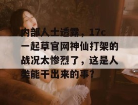 内部人士透露，17c一起草官网神仙打架的战况太惨烈了，这是人类能干出来的事？