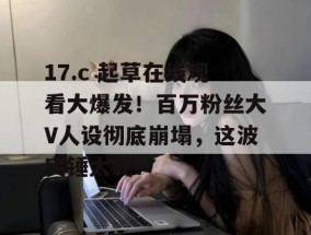 17.c 起草在线观看大爆发！百万粉丝大V人设彻底崩塌，这波实锤太硬！