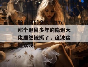 骗了我们多久？17c那个退圈多年的隐退大佬居然被抓了，这波实锤太硬！
