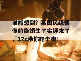 谁能想到？某国民级偶像的隐婚生子实锤来了，17c带你吃个爽！