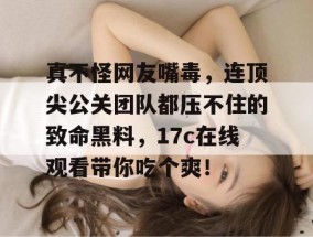 真不怪网友嘴毒，连顶尖公关团队都压不住的致命黑料，17c在线观看带你吃个爽！