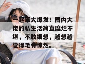 一起草大爆发！圈内大佬的私生活简直糜烂不堪，不敢细想，越想越觉得毛骨悚然。