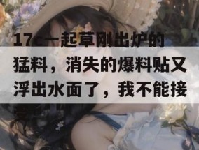 17c一起草刚出炉的猛料，消失的爆料贴又浮出水面了，我不能接受！