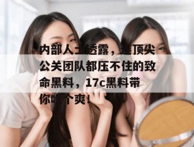 内部人士透露，连顶尖公关团队都压不住的致命黑料，17c黑料带你吃个爽！