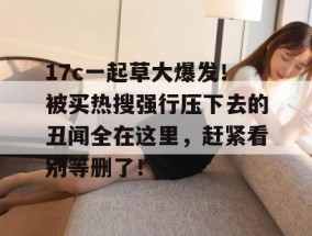 17c一起草大爆发！被买热搜强行压下去的丑闻全在这里，赶紧看别等删了！