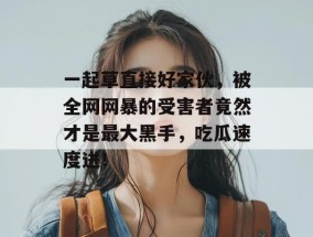 一起草直接好家伙，被全网网暴的受害者竟然才是最大黑手，吃瓜速度进！