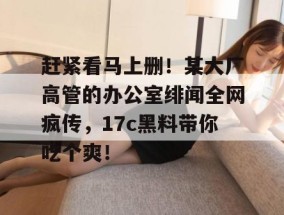 赶紧看马上删！某大厂高管的办公室绯闻全网疯传，17c黑料带你吃个爽！