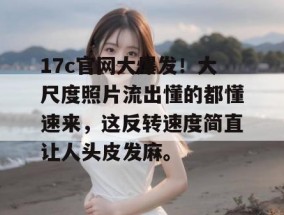 17c官网大爆发！大尺度照片流出懂的都懂速来，这反转速度简直让人头皮发麻。