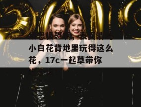 细思极恐啊，表面清纯小白花背地里玩得这么花，17c一起草带你吃个爽！