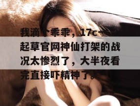 我滴个乖乖，17c一起草官网神仙打架的战况太惨烈了，大半夜看完直接吓精神了。