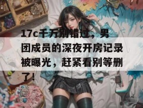 17c千万别错过，男团成员的深夜开房记录被曝光，赶紧看别等删了！