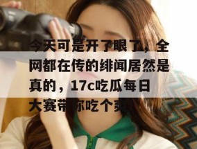 今天可是开了眼了，全网都在传的绯闻居然是真的，17c吃瓜每日大赛带你吃个爽！