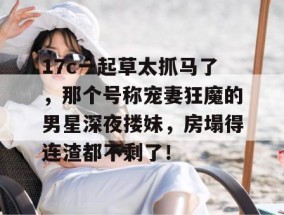 17c一起草太抓马了，那个号称宠妻狂魔的男星深夜搂妹，房塌得连渣都不剩了！