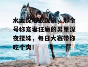 水太深不敢深扒，那个号称宠妻狂魔的男星深夜搂妹，每日大赛带你吃个爽！
