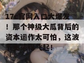 17c官网入口大爆发！那个神级大瓜背后的资本运作太可怕，这波节奏带得飞起！