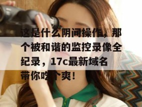 这是什么阴间操作，那个被和谐的监控录像全纪录，17c最新域名带你吃个爽！