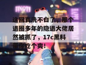 这回真洗不白了，那个退圈多年的隐退大佬居然被抓了，17c黑料带你吃个爽！
