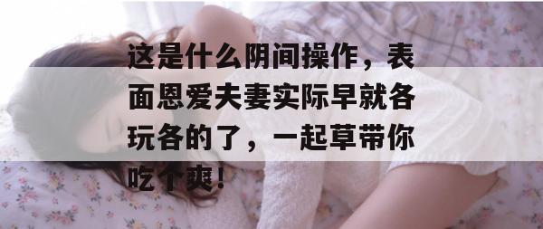 这是什么阴间操作,表面恩爱夫妻实际早就各玩各的了,一起草带你吃个爽! 第1张 这是什么阴间操作,表面恩爱夫妻实际早就各玩各的了,一起草带你吃个爽! 第1张