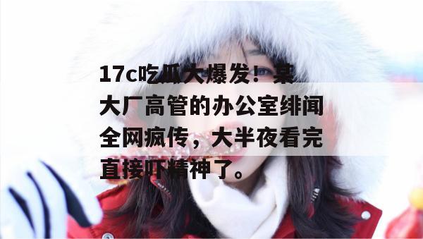 17c吃瓜大爆发！某大厂高管的办公室绯闻全网疯传，大半夜看完直接吓精神了。  第1张