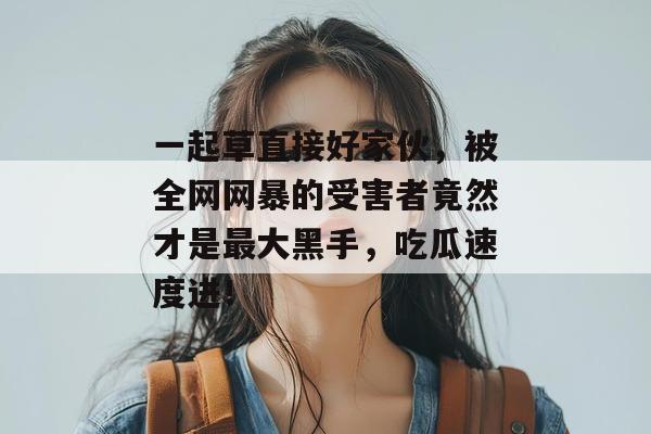 一起草直接好家伙，被全网网暴的受害者竟然才是最大黑手，吃瓜速度进！  第1张