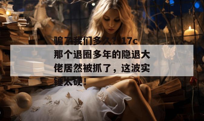 骗了我们多久？17c那个退圈多年的隐退大佬居然被抓了，这波实锤太硬！  第1张
