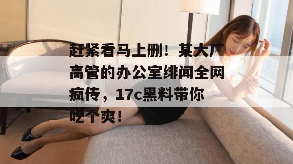 赶紧看马上删!某大厂高管的办公室绯闻全网疯传,17c黑料带你吃个爽! 第1张 赶紧看马上删!某大厂高管的办公室绯闻全网疯传,17c黑料带你吃个爽! 第1张