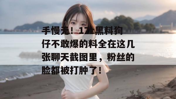 手慢无!17c黑料狗仔不敢爆的料全在这几张聊天截图里,粉丝的脸都被打肿了! 第1张 手慢无!17c黑料狗仔不敢爆的料全在这几张聊天截图里,粉丝的脸都被打肿了! 第1张