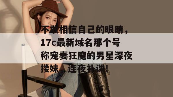 不敢相信自己的眼睛,17c最新域名那个号称宠妻狂魔的男星深夜搂妹,连夜补课! 第1张 不敢相信自己的眼睛,17c最新域名那个号称宠妻狂魔的男星深夜搂妹,连夜补课! 第1张